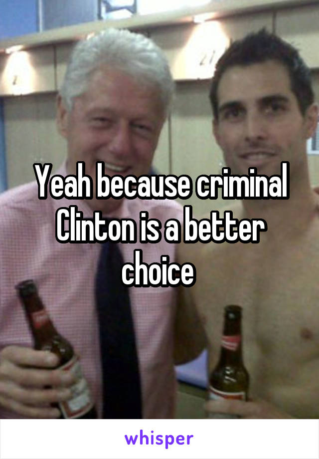 Yeah because criminal Clinton is a better choice 