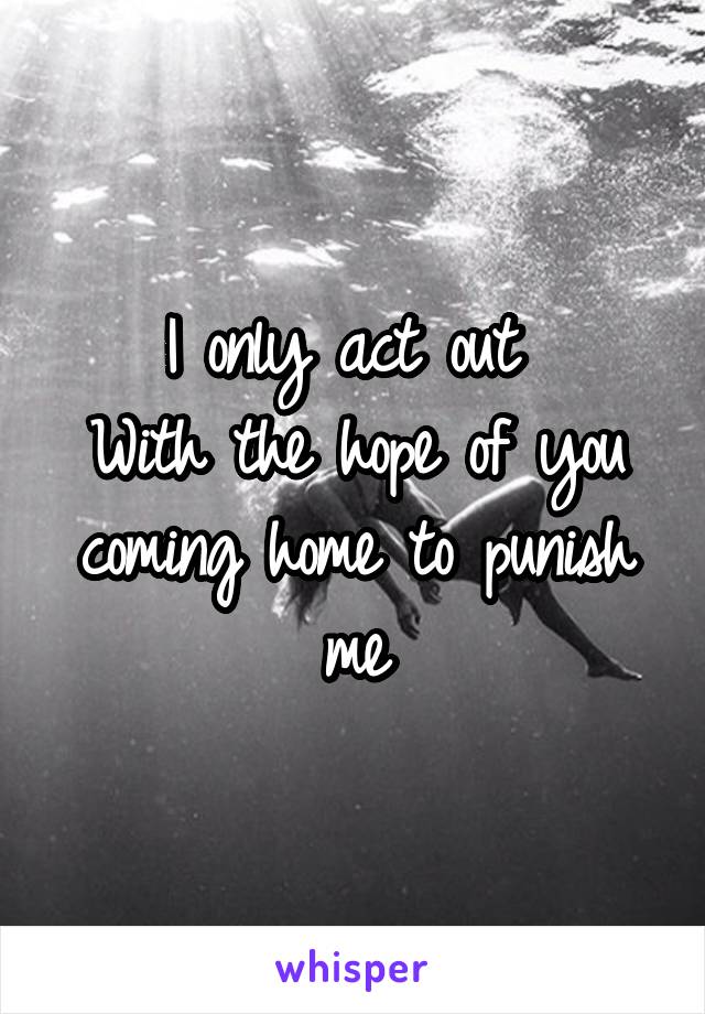 I only act out 
With the hope of you coming home to punish me