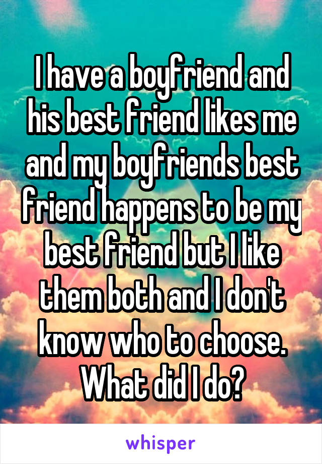 I have a boyfriend and his best friend likes me and my boyfriends best friend happens to be my best friend but I like them both and I don't know who to choose. What did I do?