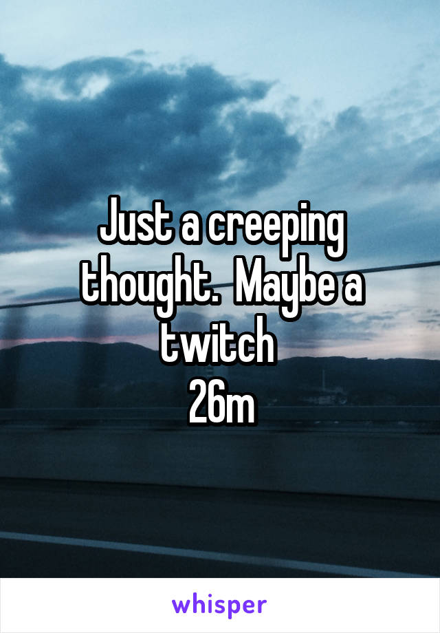 Just a creeping thought.  Maybe a twitch 
26m