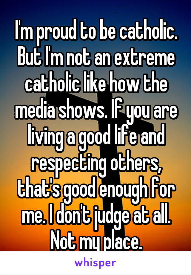 I'm proud to be catholic. But I'm not an extreme catholic like how the media shows. If you are living a good life and respecting others, that's good enough for me. I don't judge at all. Not my place.