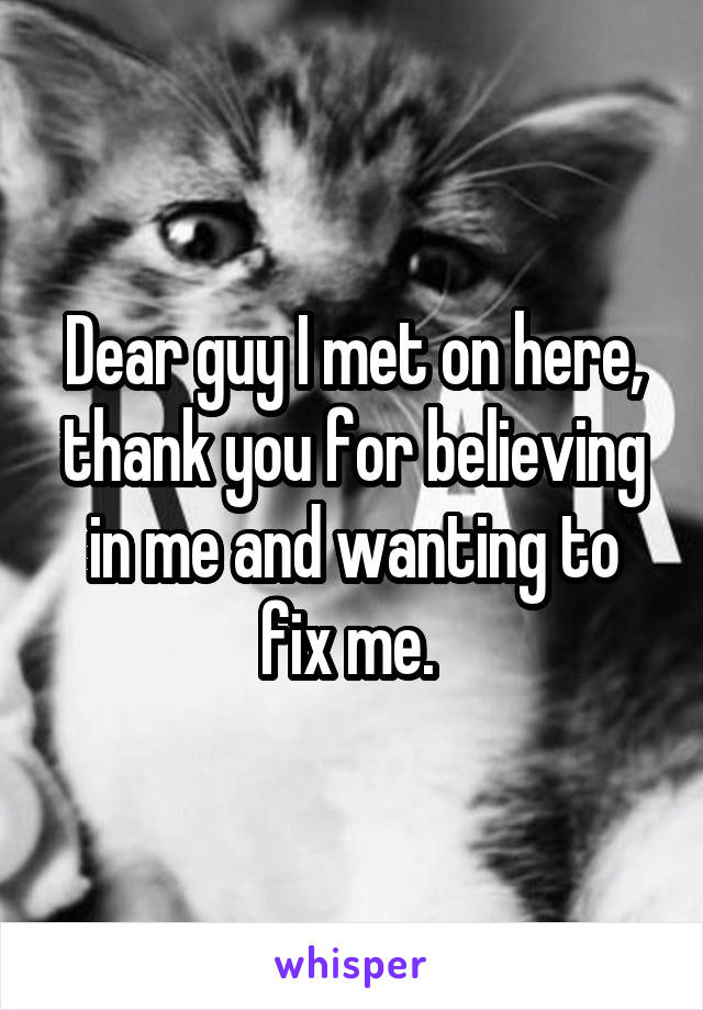 Dear guy I met on here, thank you for believing in me and wanting to fix me. 