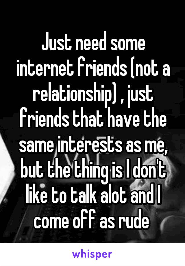 Just need some internet friends (not a relationship) , just friends that have the same interests as me, but the thing is I don't like to talk alot and I come off as rude 