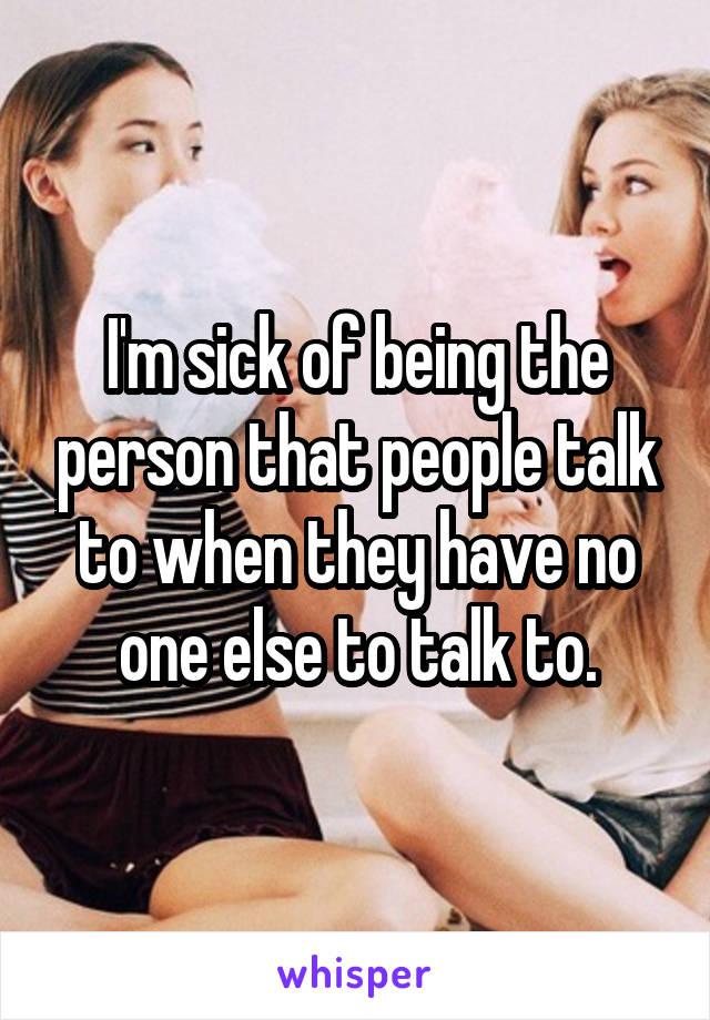 I'm sick of being the person that people talk to when they have no one else to talk to.