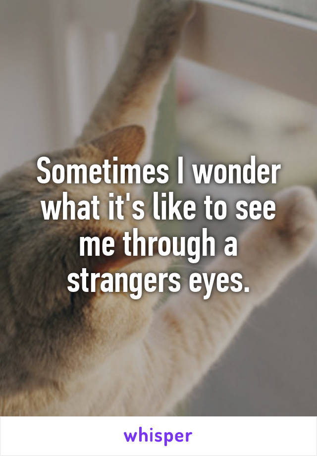 Sometimes I wonder what it's like to see me through a strangers eyes.