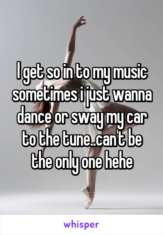 I get so in to my music sometimes i just wanna dance or sway my car to the tune..can't be the only one hehe