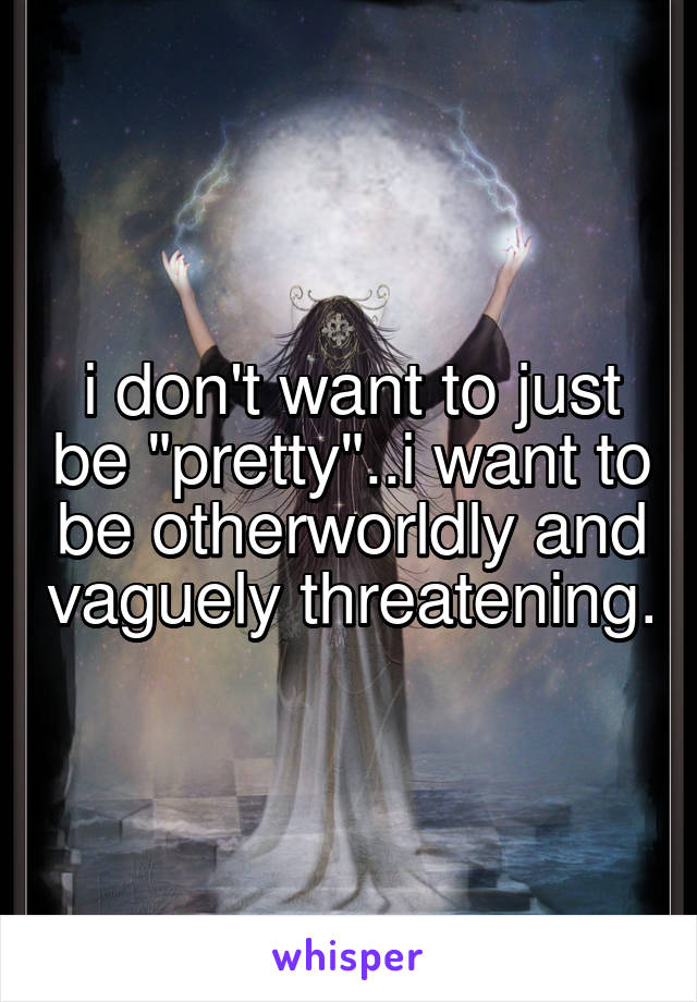 i don't want to just be "pretty"..i want to be otherworldly and vaguely threatening.