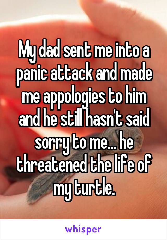 My dad sent me into a panic attack and made me appologies to him and he still hasn't said sorry to me... he threatened the life of my turtle.