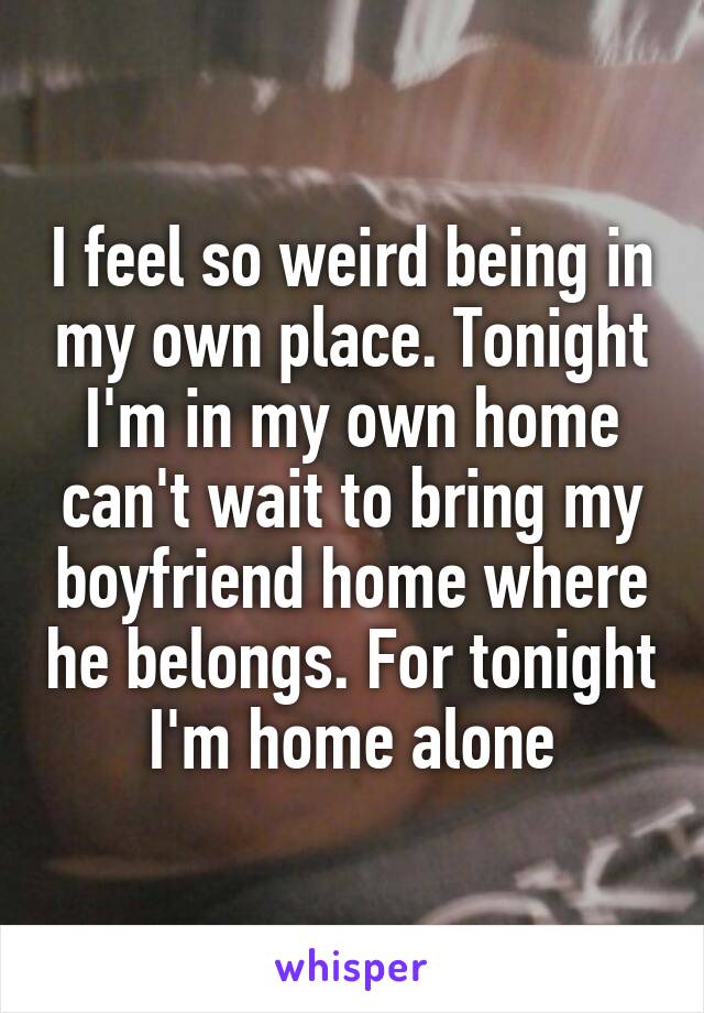 I feel so weird being in my own place. Tonight I'm in my own home can't wait to bring my boyfriend home where he belongs. For tonight I'm home alone