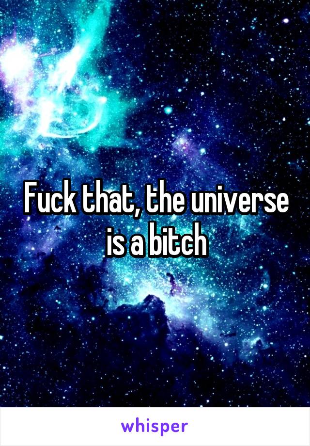 Fuck that, the universe is a bitch