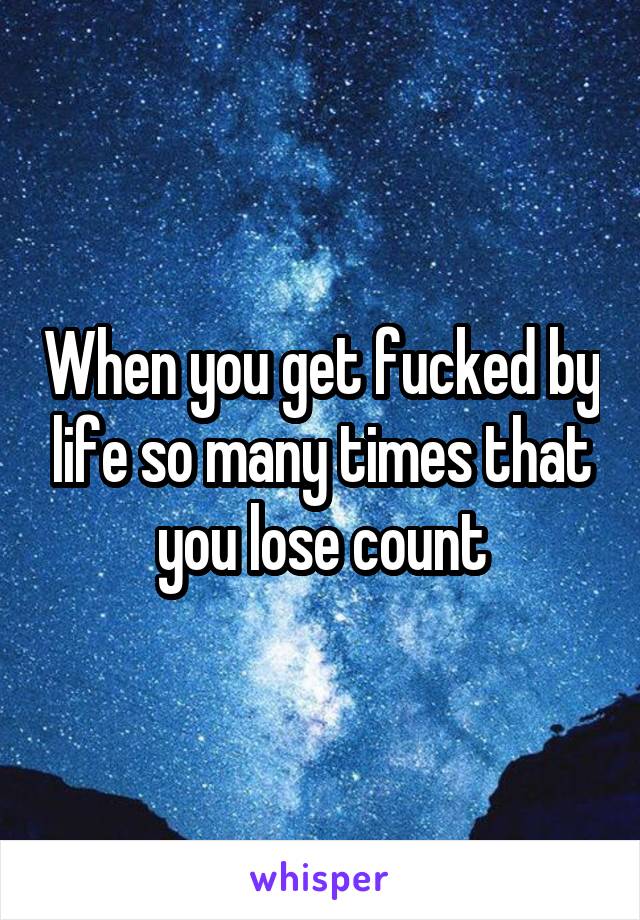 When you get fucked by life so many times that you lose count