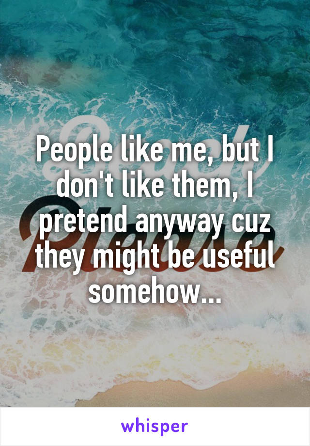 People like me, but I don't like them, I pretend anyway cuz they might be useful somehow...