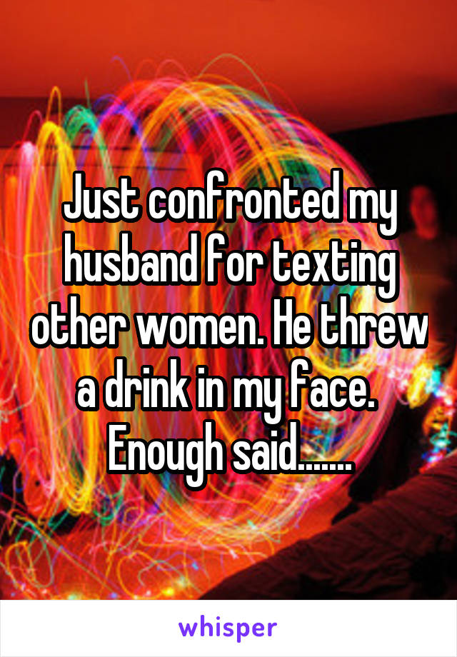 Just confronted my husband for texting other women. He threw a drink in my face.  Enough said.......