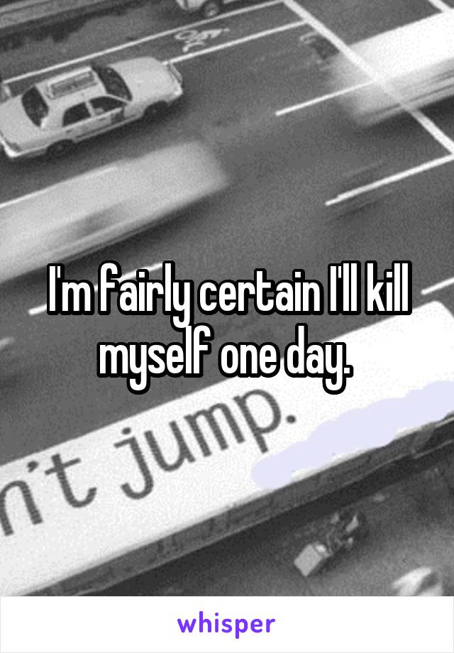 I'm fairly certain I'll kill myself one day. 