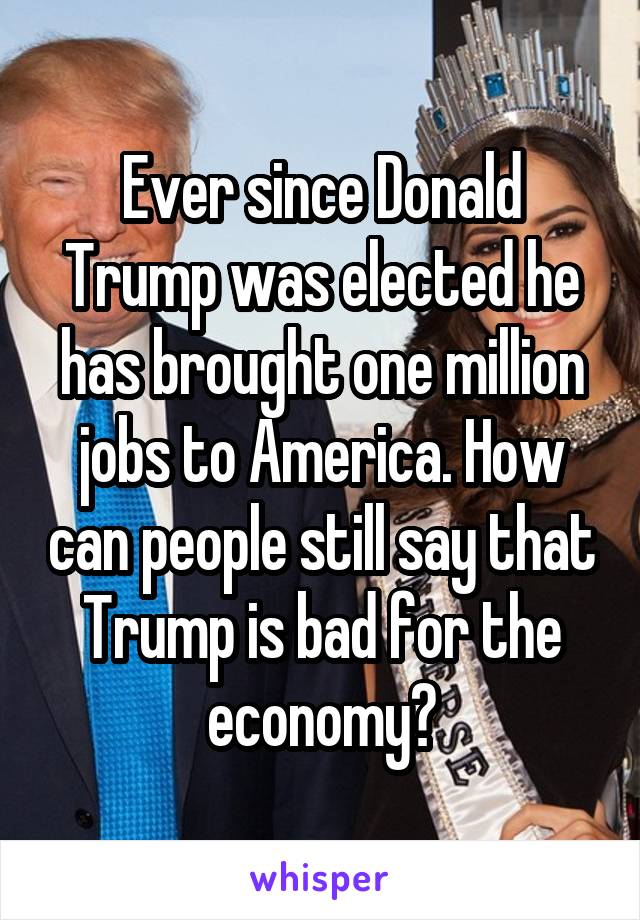 Ever since Donald Trump was elected he has brought one million jobs to America. How can people still say that Trump is bad for the economy?