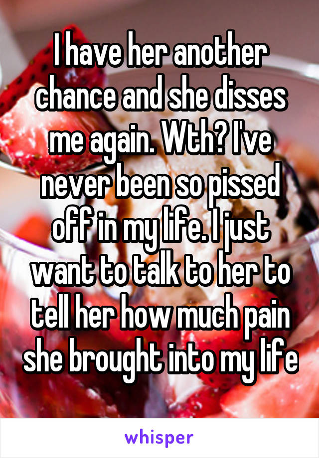 I have her another chance and she disses me again. Wth? I've never been so pissed off in my life. I just want to talk to her to tell her how much pain she brought into my life 