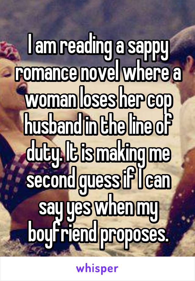 I am reading a sappy romance novel where a woman loses her cop husband in the line of duty. It is making me second guess if I can say yes when my boyfriend proposes.