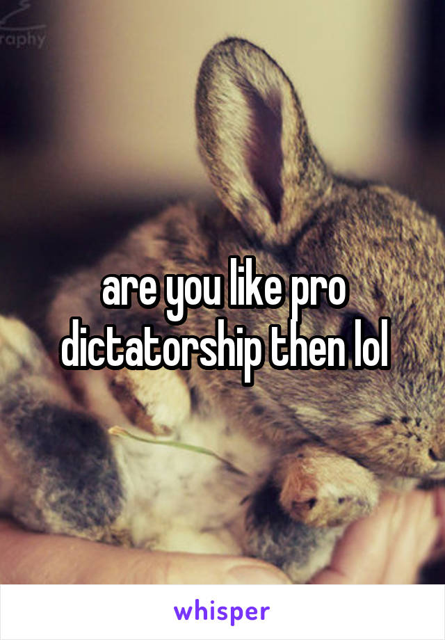 are you like pro dictatorship then lol