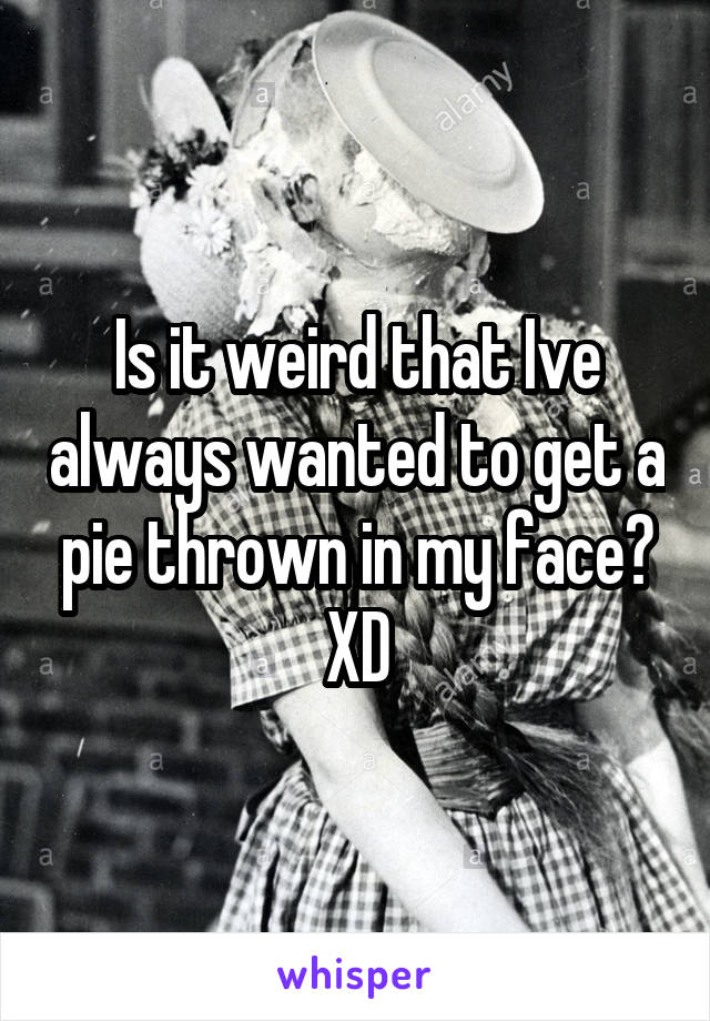 Is it weird that Ive always wanted to get a pie thrown in my face? XD