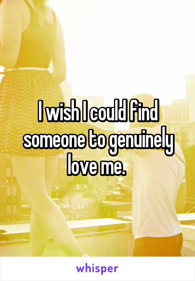 I wish I could find someone to genuinely love me. 