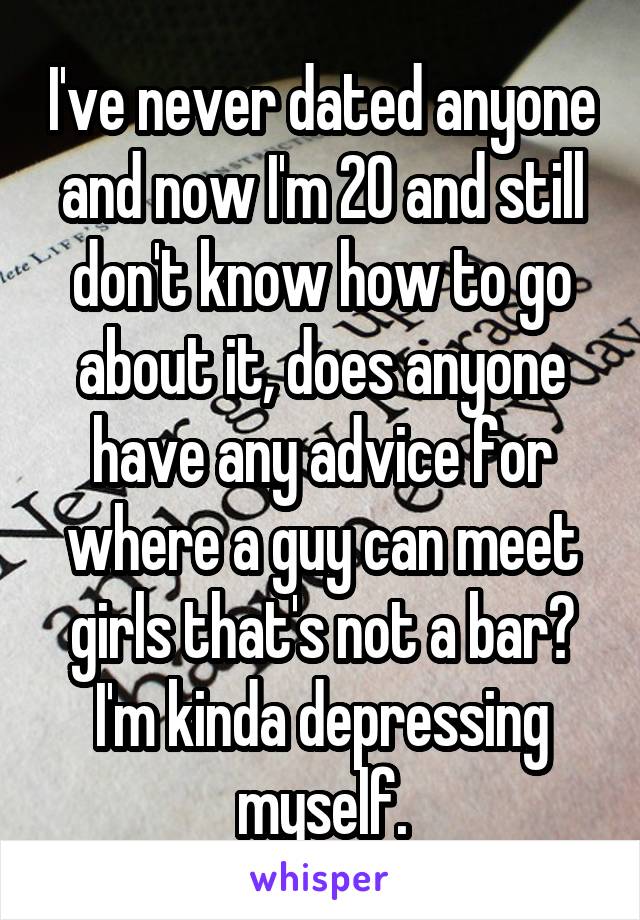 I've never dated anyone and now I'm 20 and still don't know how to go about it, does anyone have any advice for where a guy can meet girls that's not a bar? I'm kinda depressing myself.