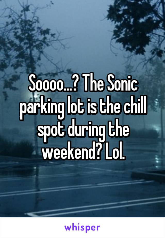 Soooo...? The Sonic parking lot is the chill spot during the weekend? Lol.