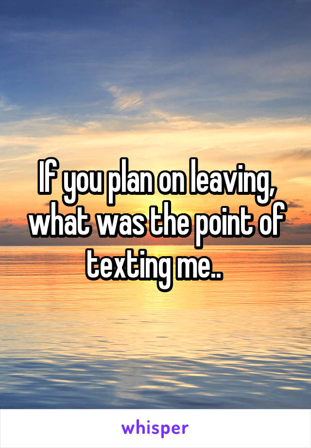 If you plan on leaving, what was the point of texting me.. 