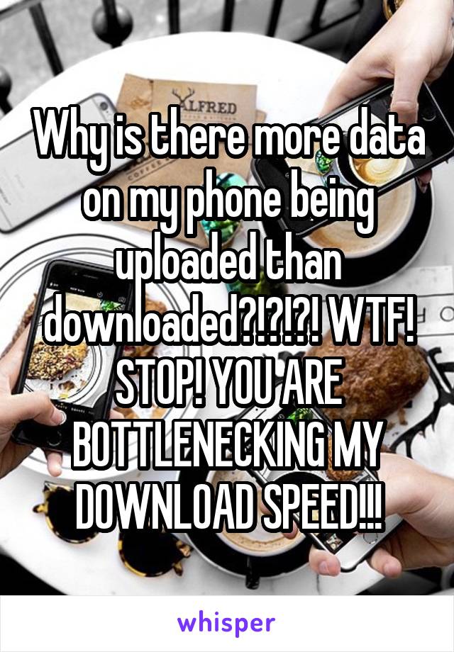 Why is there more data on my phone being uploaded than downloaded?!?!?! WTF! STOP! YOU ARE BOTTLENECKING MY DOWNLOAD SPEED!!!