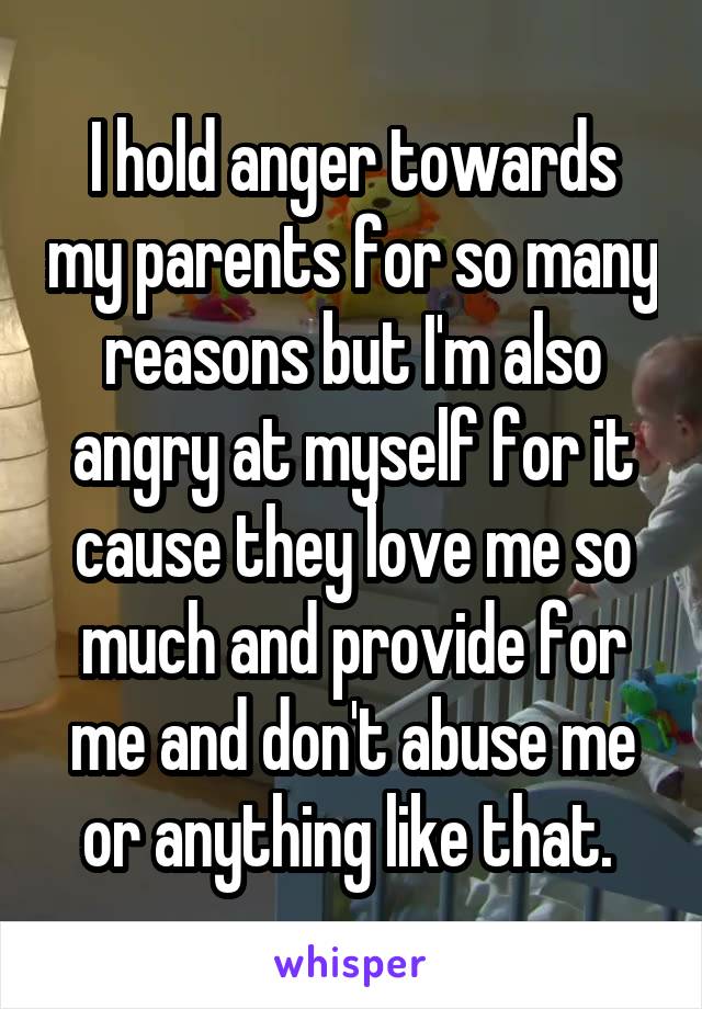 I hold anger towards my parents for so many reasons but I'm also angry at myself for it cause they love me so much and provide for me and don't abuse me or anything like that. 