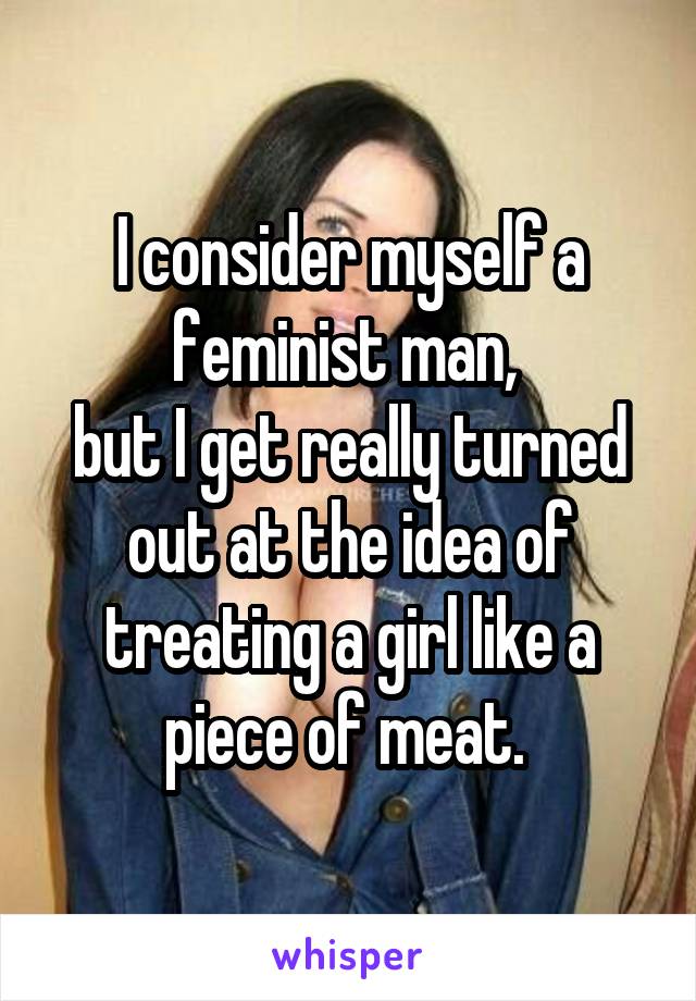 I consider myself a feminist man, 
but I get really turned out at the idea of treating a girl like a piece of meat. 