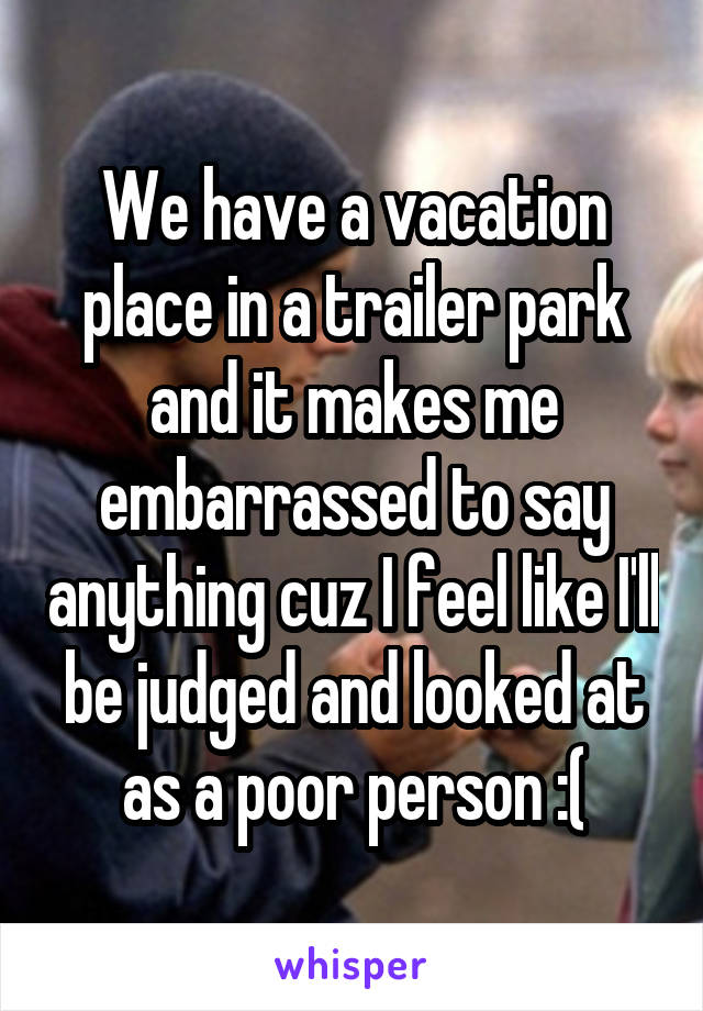 We have a vacation place in a trailer park and it makes me embarrassed to say anything cuz I feel like I'll be judged and looked at as a poor person :(