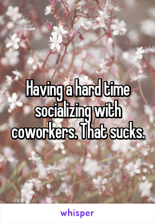 Having a hard time socializing with coworkers. That sucks.