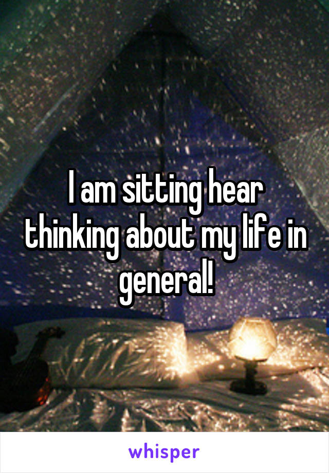 I am sitting hear thinking about my life in general!