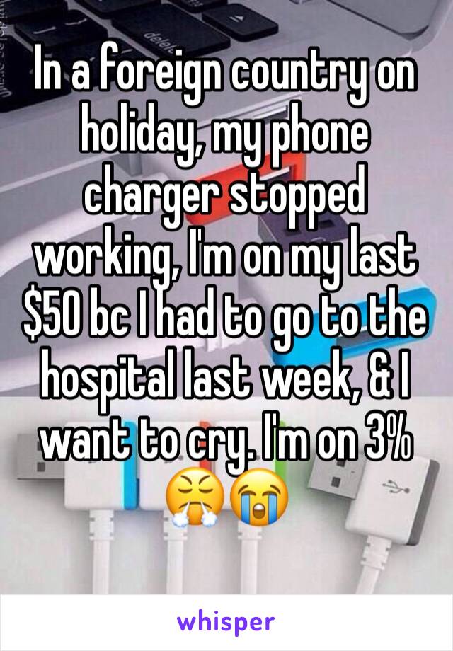 In a foreign country on holiday, my phone charger stopped working, I'm on my last $50 bc I had to go to the hospital last week, & I want to cry. I'm on 3% 😤😭