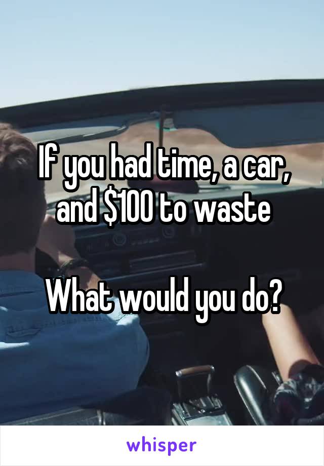 If you had time, a car, and $100 to waste

What would you do?