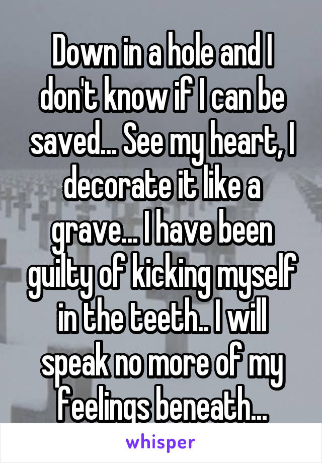 Down in a hole and I don't know if I can be saved... See my heart, I decorate it like a grave... I have been guilty of kicking myself in the teeth.. I will speak no more of my feelings beneath...