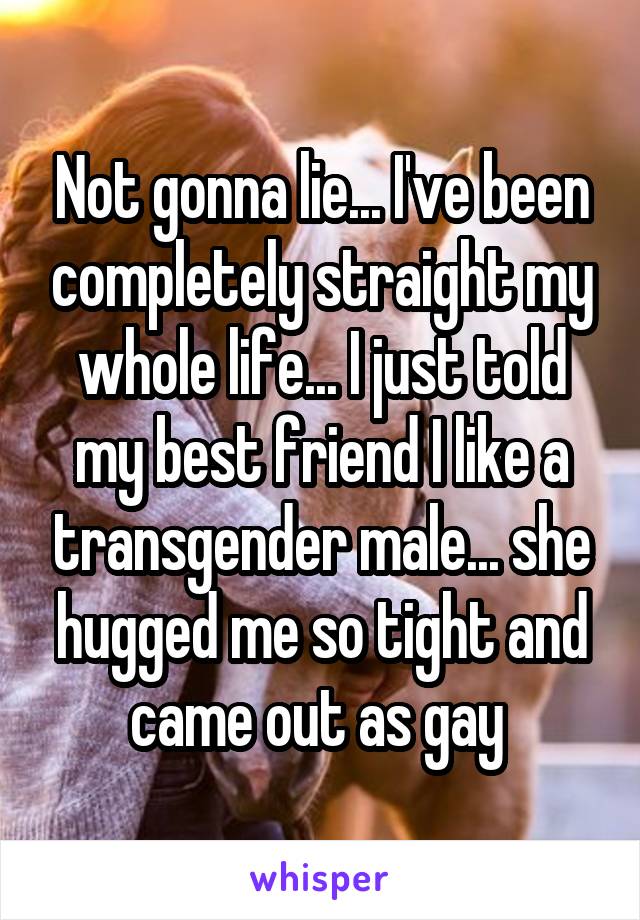 Not gonna lie... I've been completely straight my whole life... I just told my best friend I like a transgender male... she hugged me so tight and came out as gay 