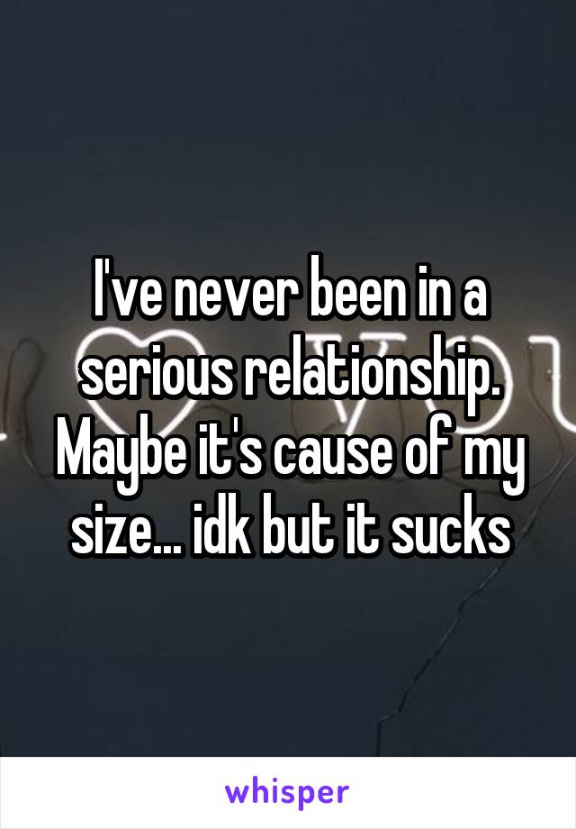 I've never been in a serious relationship. Maybe it's cause of my size... idk but it sucks