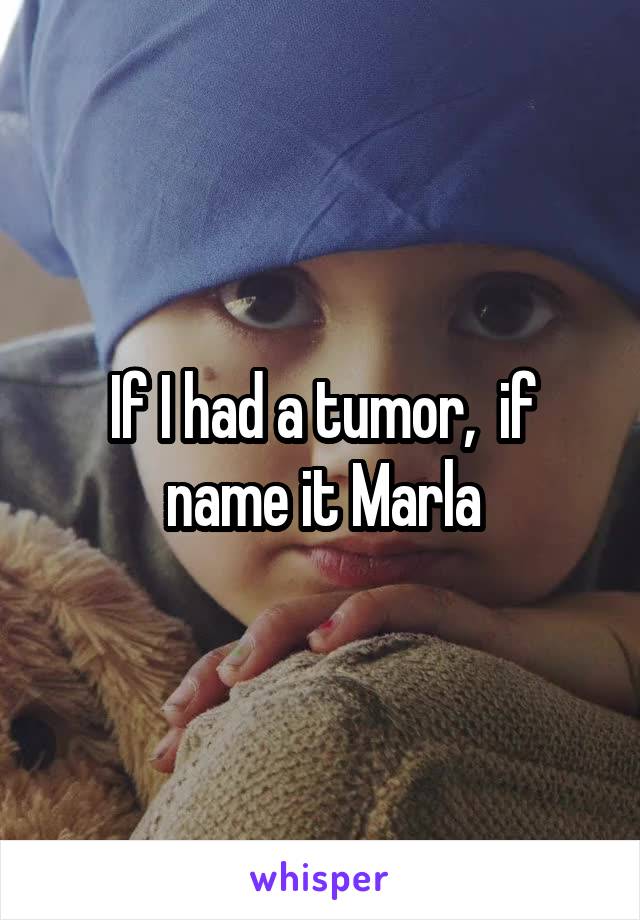 If I had a tumor,  if name it Marla