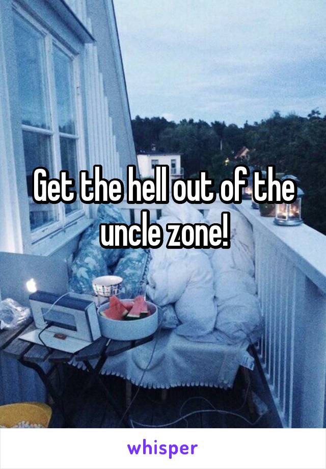 Get the hell out of the uncle zone!
