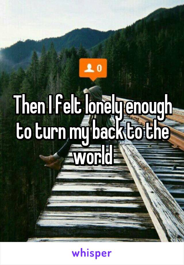 Then I felt lonely enough to turn my back to the world