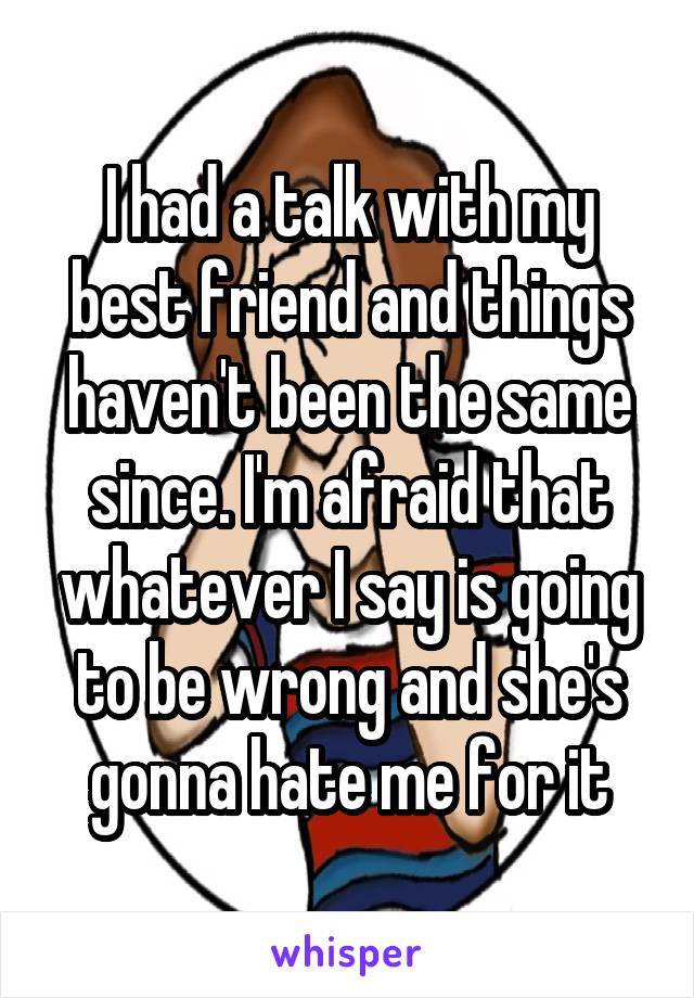 I had a talk with my best friend and things haven't been the same since. I'm afraid that whatever I say is going to be wrong and she's gonna hate me for it