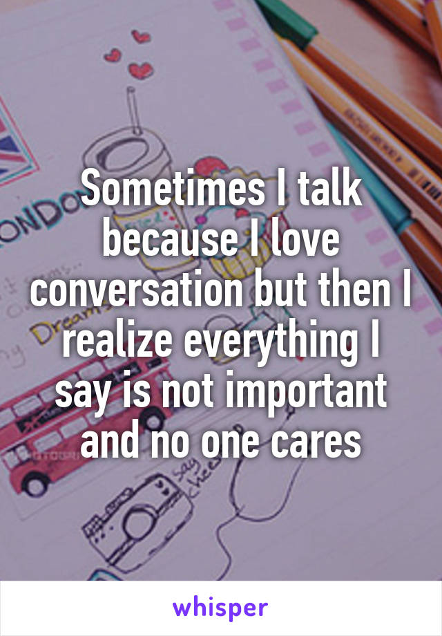 Sometimes I talk because I love conversation but then I realize everything I say is not important and no one cares