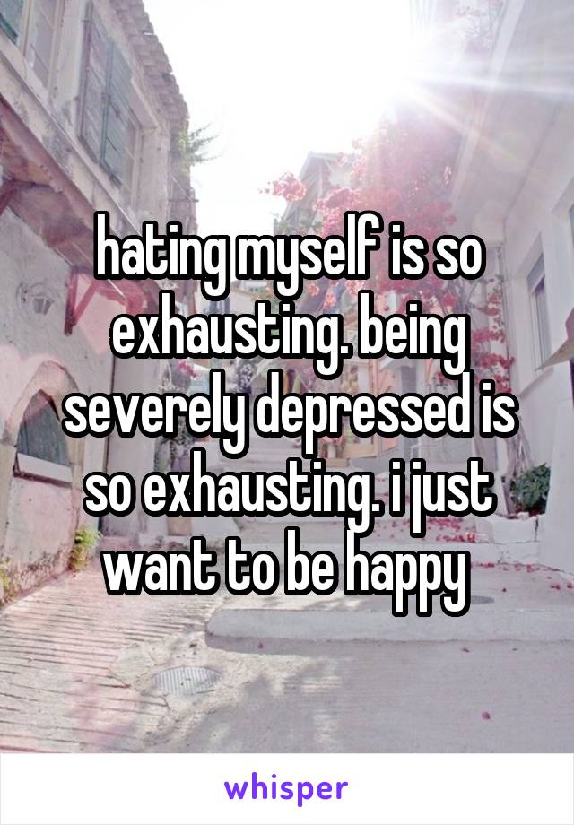 hating myself is so exhausting. being severely depressed is so exhausting. i just want to be happy 