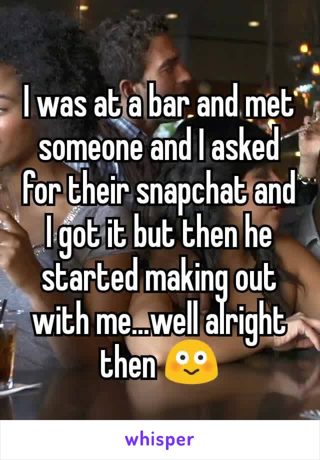 I was at a bar and met someone and I asked for their snapchat and I got it but then he started making out with me...well alright then 😳