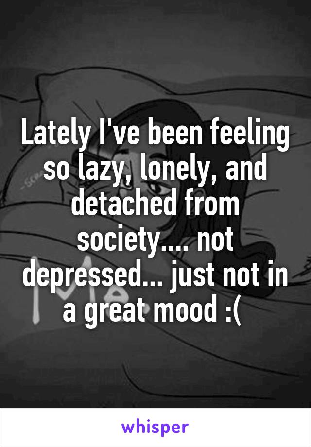 Lately I've been feeling so lazy, lonely, and detached from society.... not depressed... just not in a great mood :( 