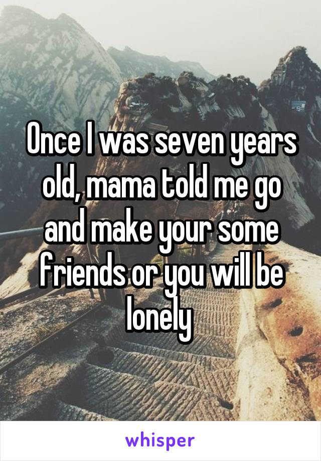 Once I was seven years old, mama told me go and make your some friends or you will be lonely 