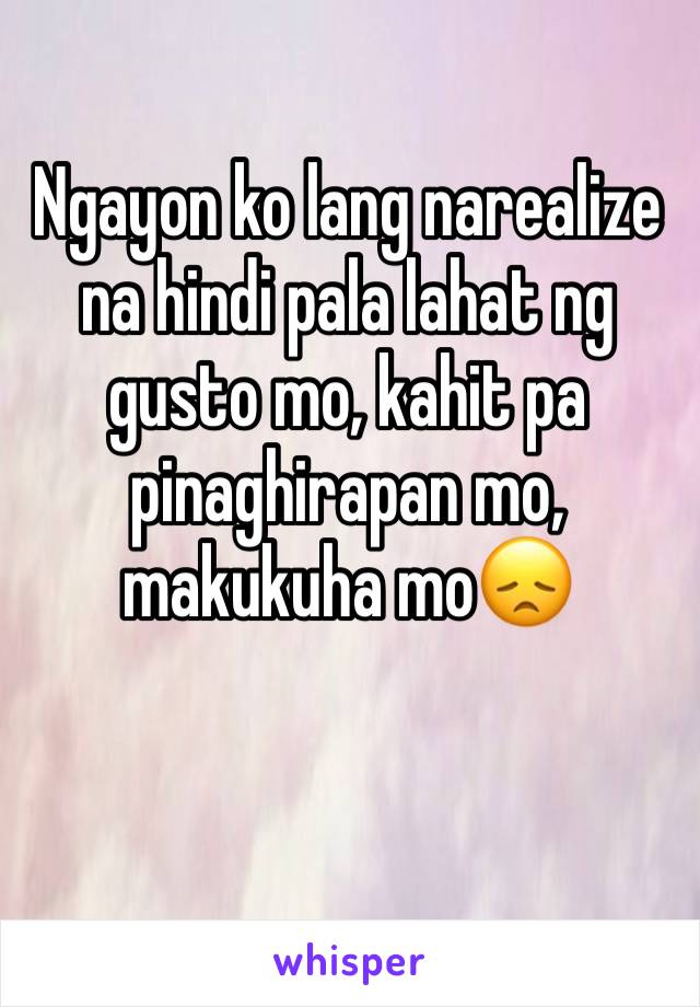 Ngayon ko lang narealize na hindi pala lahat ng gusto mo, kahit pa pinaghirapan mo, makukuha mo😞