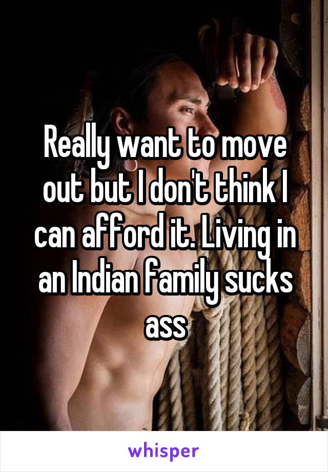 Really want to move out but I don't think I can afford it. Living in an Indian family sucks ass