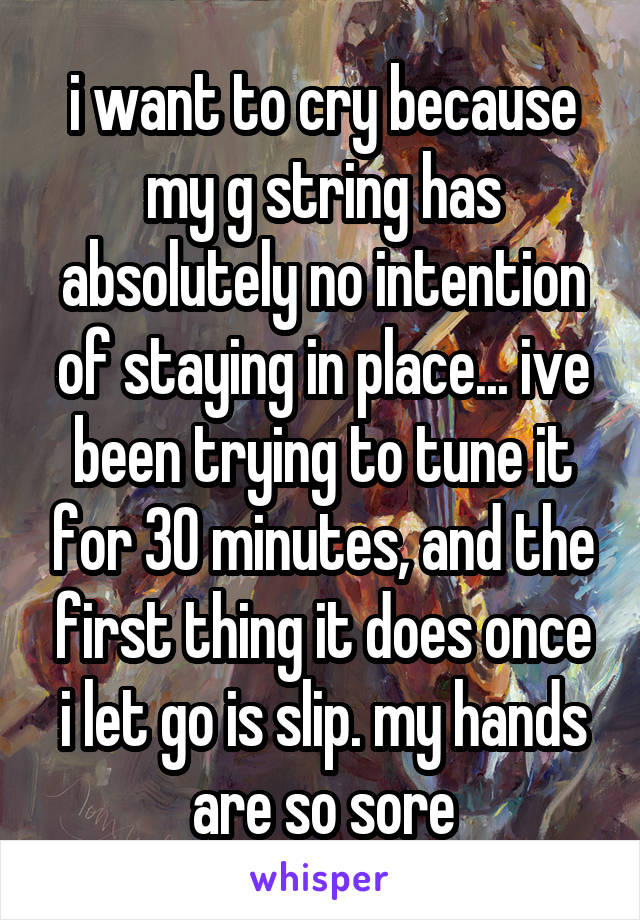 i want to cry because my g string has absolutely no intention of staying in place... ive been trying to tune it for 30 minutes, and the first thing it does once i let go is slip. my hands are so sore